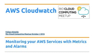 AWS Cloudwatch
Felipe Almeida
Rio Cloud Computing Meetup October / 2016
Monitoring your AWS Services with Metrics
and Alarms
 