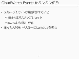 9
CloudWatch Eventsをガンガン使う
• ブループリントが用意されている
 EBSの定期スナップショット
EC2の定期起動・停止
• 様々なAPIをトリガーにLambdaを発火
 