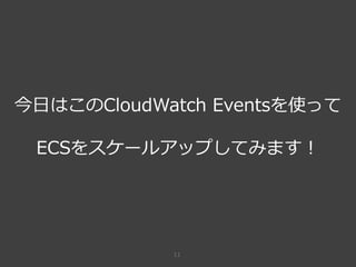 11
今日はこのCloudWatch Eventsを使って
ECSをスケールアップしてみます！
 