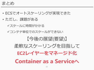 33
まとめ
• ECSでオートスケーリングが実現できた
• ただし、課題がある
スケールに時間がかかる
コンテナ単位でのスケールができない
【今後の展望(要望)】
柔軟なスケーリングを目指して
EC2レイヤーをマネージド化
Container as a Serviceへ
 