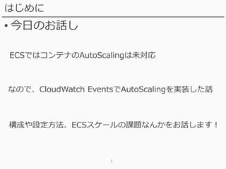 3
はじめに
• 今日のお話し
ECSではコンテナのAutoScalingは未対応
なので、CloudWatch EventsでAutoScalingを実装した話
構成や設定方法、ECSスケールの課題なんかをお話します！
 