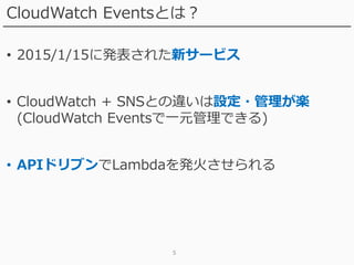 5
CloudWatch Eventsとは？
• 2015/1/15に発表された新サービス
• CloudWatch + SNSとの違いは設定・管理が楽
(CloudWatch Eventsで一元管理できる)
• APIドリブンでLambdaを発火させられる
 