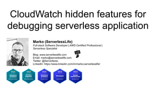 CloudWatch hidden features for
debugging serverless application
Marko (ServerlessLife)
Full-stack Software Developer | AWS Certified Professional |
Serverless Specialist
Blog: www.serverlesslife.com
Email: marko@serverlesslife.com
Twitter: @ServerlessL
LinkedIn: https://www.linkedin.com/in/marko-serverlesslife/
 