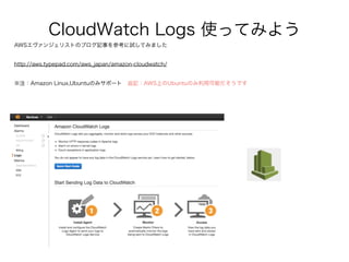 CloudWatch Logs 使ってみよう
AWSエヴァンジェリストのブログ記事を参考に試してみました
http://aws.typepad.com/aws_japan/amazon-cloudwatch/
※注：Amazon Linux,Ubuntuのみサポート 追記：AWS上のUbuntuのみ利用可能だそうです
 