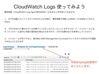 CloudWatch Logs 使ってみよう
事前準備：CloudWatch Log Agent用のIAMロールをあらじめ作成しておきます。
１．ログを収集したいインスタンスを立ち上げる時に、事前準備で用意したIAMロールを指定して立ち上
げます
２．ブログのほうに書かれている手順でインスタンスにエージェントをダウンロード・インストールしま
す（インストール途中に何度か選択肢を尋ねられますので、ブログ記事のほうを参考にしてください）
３．インストールが完了すると、数分後にAWS Management Consoleからインスタンス内のログを確認
できるようになります
今回はsyslogを監視す
ることにします。
 