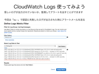 CloudWatch Logs 使ってみよう
怪しいログが出力されていないか、監視してアラートを出すことができます
今回は「su -」で認証に失敗したログが出力された時にアラートメールを送る
 