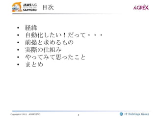 目次


      •       経緯
      •       自動化したい！だって・・・
      •       前提と求めるもの
      •       実際の仕組み
      •       やってみて思ったこと
      •       まとめ




Copyright © 2013   AGREX INC.        2
 