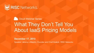 Cloud Webinar Series
What They Don’t Tell You
About IaaS Pricing Models
December 17, 2013
Speaker: Jeremy Littlejohn, Founder and Chief Analyst RISC Networks
 