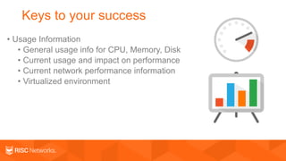 Keys to your success
• Usage Information
• General usage info for CPU, Memory, Disk
• Current usage and impact on performance
• Current network performance information
• Virtualized environment
 