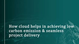 How cloud helps in achieving low
carbon emission & seamless
project delivery
 