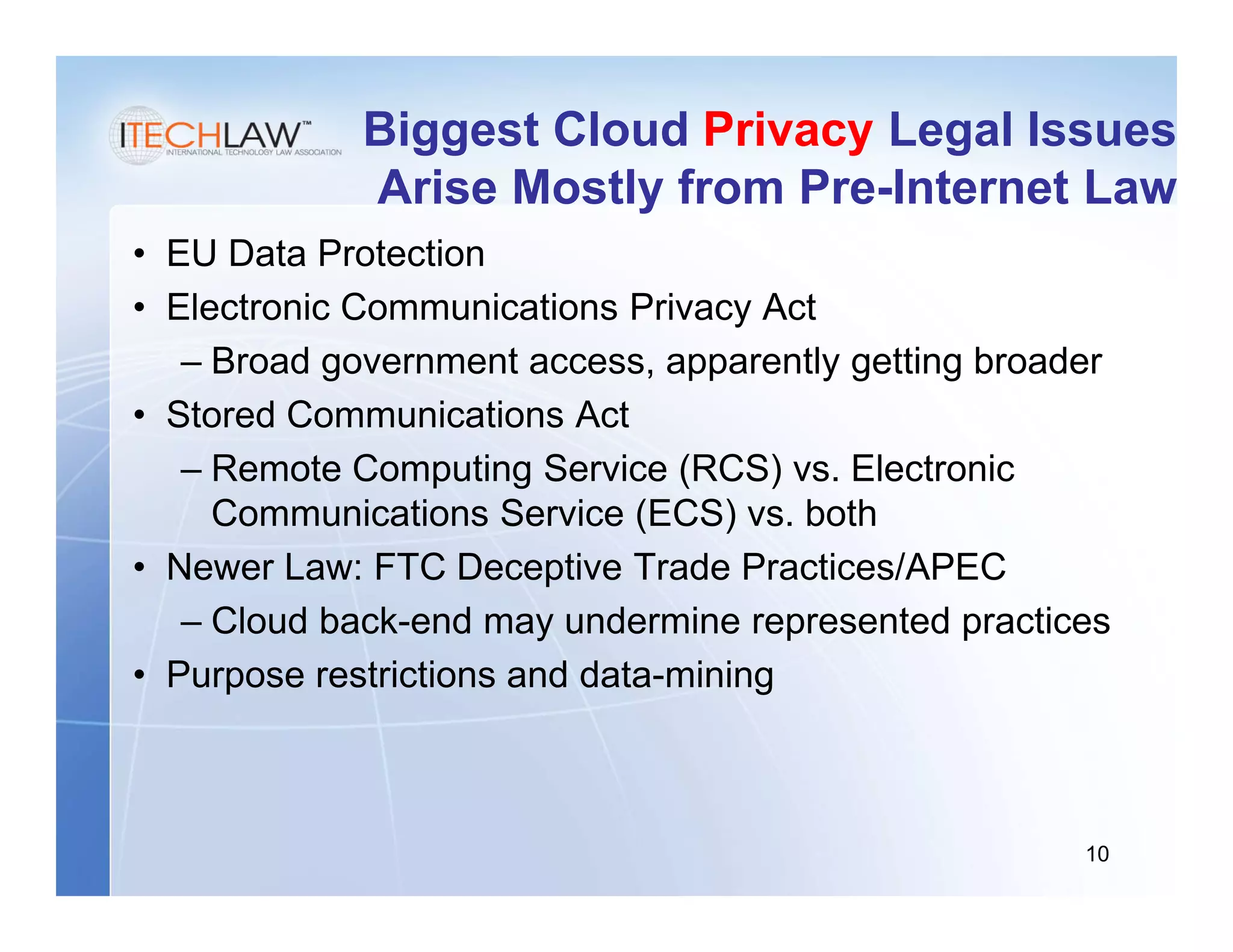 Biggest Cloud Privacy Legal Issues
             Arise Mostly from Pre-Internet Law
• EU Data Protection
• Electronic Communications Privacy Act
   – Broad government access, apparently getting broader
• Stored Communications Act
   – Remote Computing Service (RCS) vs. Electronic
     Communications Service (ECS) vs. both
• Newer Law: FTC Deceptive Trade Practices/APEC
   – Cloud back-end may undermine represented practices
• Purpose restrictions and data-mining



                                                      10
 