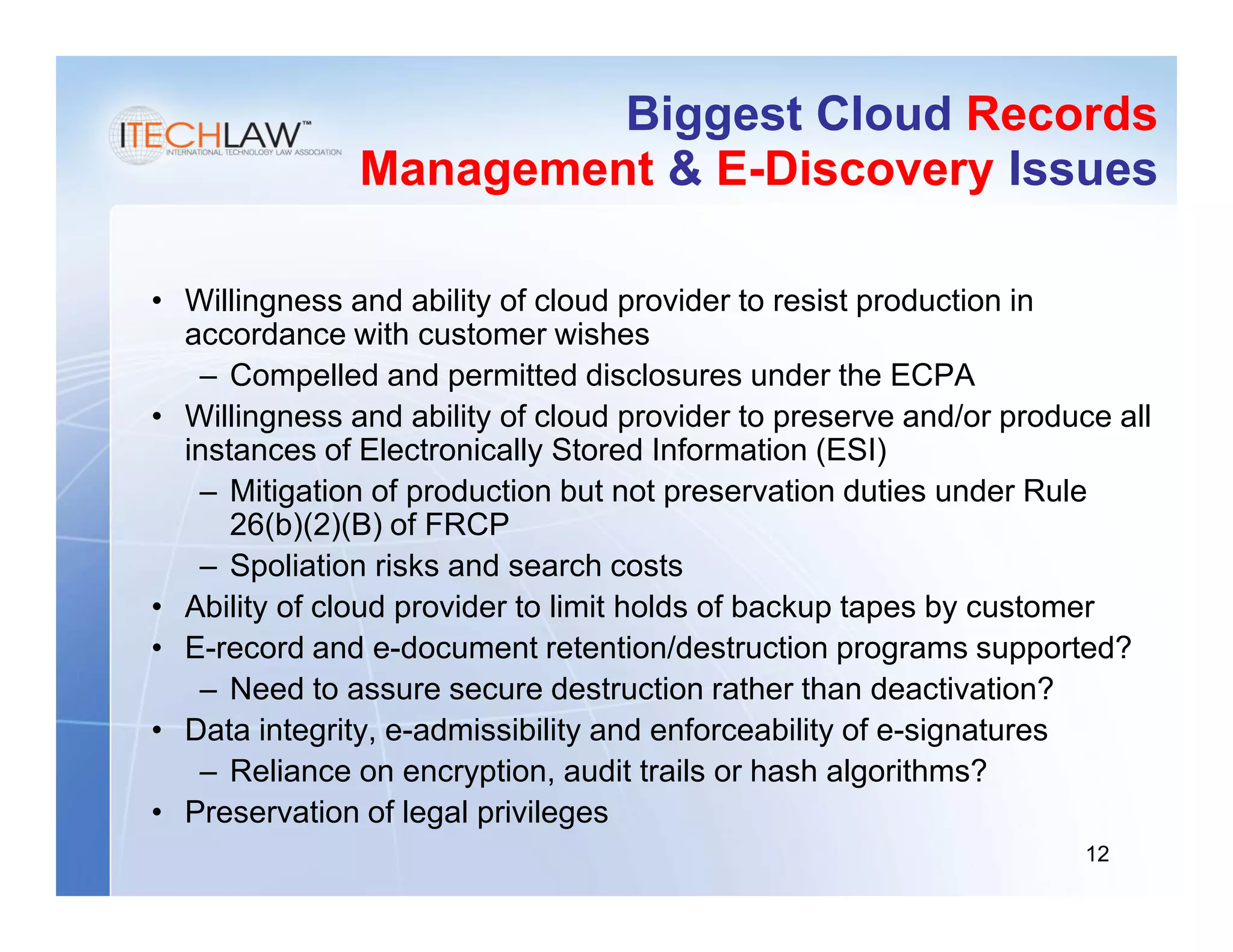 Biggest Cloud Records
               Management & E-Discovery Issues

• Willingness and ability of cloud provider to resist production in
  accordance with customer wishes
   – Compelled and permitted disclosures under the ECPA
• Willingness and ability of cloud provider to preserve and/or produce all
  instances of Electronically Stored Information (ESI)
   – Mitigation of production but not preservation duties under Rule
      26(b)(2)(B) of FRCP
   – Spoliation risks and search costs
• Ability of cloud provider to limit holds of backup tapes by customer
• E-record and e-document retention/destruction programs supported?
   – Need to assure secure destruction rather than deactivation?
• Data integrity, e-admissibility and enforceability of e-signatures
   – Reliance on encryption, audit trails or hash algorithms?
• Preservation of legal privileges
                                                                     12
 