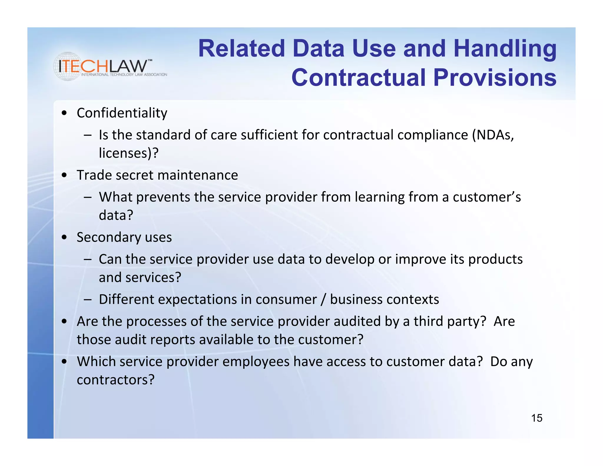 Related Data Use and Handling
                             Contractual Provisions
• Confidentiality
   – Is the standard of care sufficient for contractual compliance (NDAs,
     licenses)?
• Trade secret maintenance
   – What prevents the service provider from learning from a customer’s
     data?
• Secondary uses
   – Can the service provider use data to develop or improve its products
     and services?
   – Different expectations in consumer / business contexts
• Are the processes of the service provider audited by a third party? Are
  those audit reports available to the customer?
• Which service provider employees have access to customer data? Do any
  contractors?

                                                                        15
 