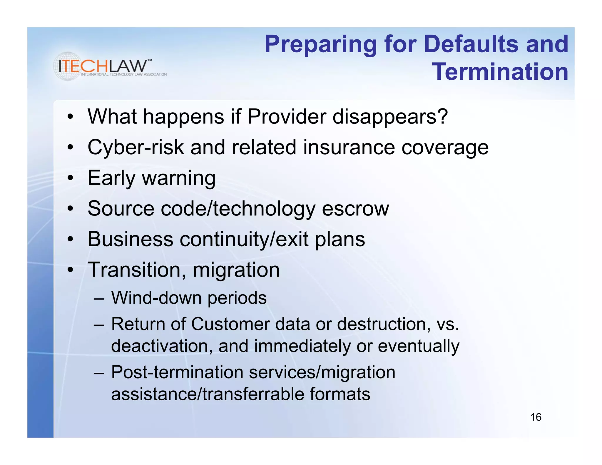 Preparing for Defaults and
                                      Termination
•   What happens if Provider disappears?
•   Cyber-risk and related insurance coverage
•   Early warning
•   Source code/technology escrow
•   Business continuity/exit plans
•   Transition, migration
    – Wind-down periods
    – Return of Customer data or destruction, vs.
      deactivation, and immediately or eventually
    – Post-termination services/migration
      assistance/transferrable formats
                                                    16
 