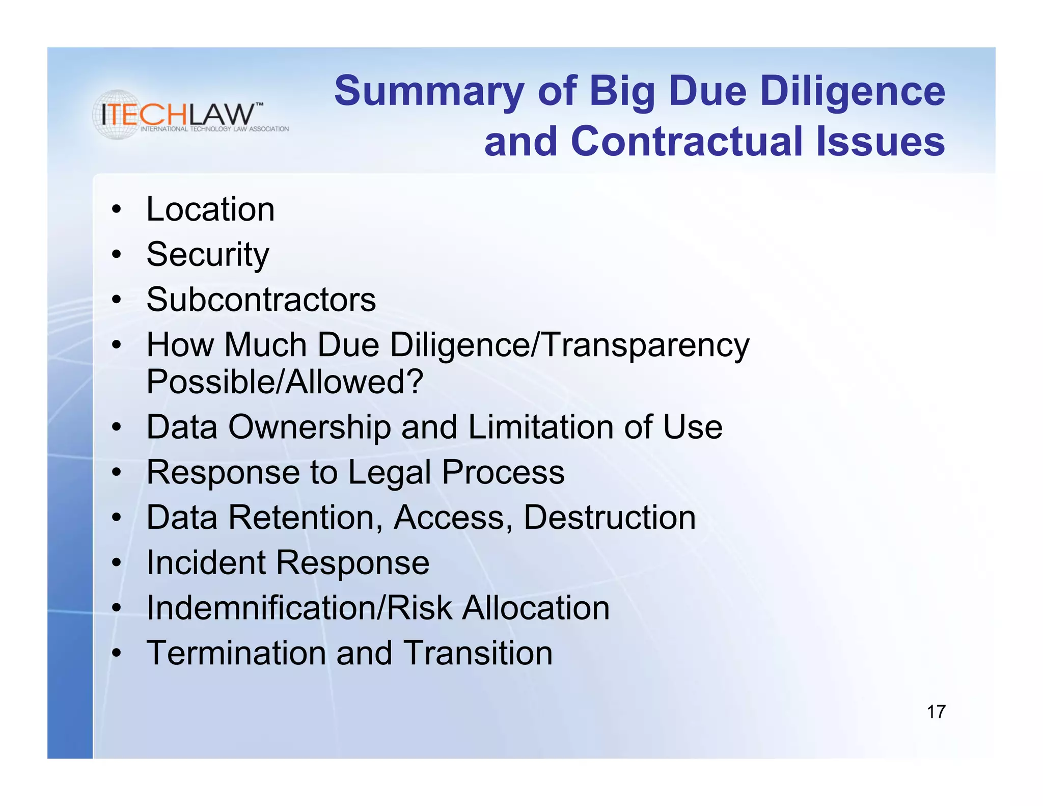 Summary of Big Due Diligence
                    and Contractual Issues
•   Location
•   Security
•   Subcontractors
•   How Much Due Diligence/Transparency
    Possible/Allowed?
•   Data Ownership and Limitation of Use
•   Response to Legal Process
•   Data Retention, Access, Destruction
•   Incident Response
•   Indemnification/Risk Allocation
•   Termination and Transition
                                           17
 
