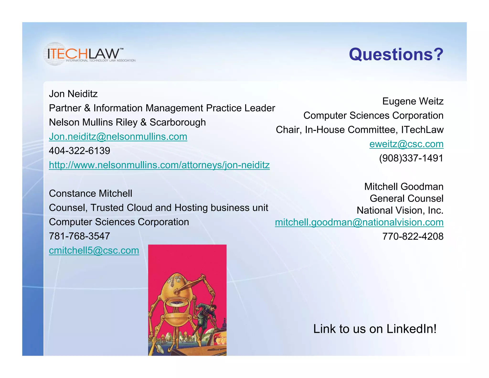 Questions?

Jon Neiditz
                                                                         Eugene Weitz
Partner & Information Management Practice Leader
                                                         Computer Sciences Corporation
Nelson Mullins Riley & Scarborough
                                                   Chair, In-House Committee, ITechLaw
Jon.neiditz@nelsonmullins.com
                                                                      eweitz@csc.com
404-322-6139
                                                                        (908)337-1491
http://www.nelsonmullins.com/attorneys/jon-neiditz

                                                                  Mitchell Goodman
Constance Mitchell
                                                                   General Counsel
Counsel, Trusted Cloud and Hosting business unit                 National Vision, Inc.
Computer Sciences Corporation                    mitchell.goodman@nationalvision.com
781-768-3547                                                           770-822-4208
cmitchell5@csc.com




                                                         Link to us on LinkedIn!
 