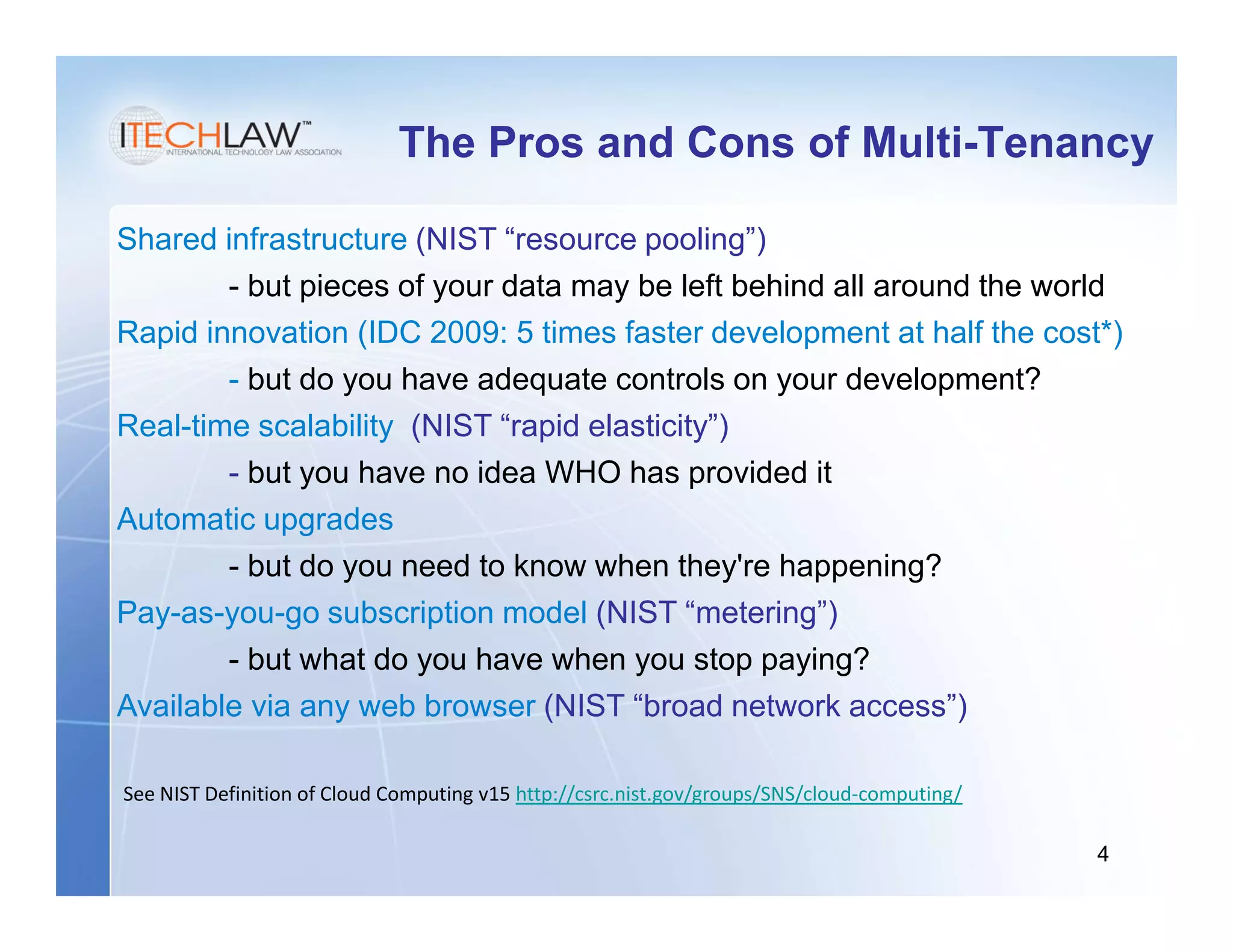 The Pros and Cons of Multi-Tenancy

Shared infrastructure (NIST “resource pooling”)
        - but pieces of your data may be left behind all around the world
Rapid innovation (IDC 2009: 5 times faster development at half the cost*)
        - but do you have adequate controls on your development?
Real-time scalability (NIST “rapid elasticity”)
        - but you have no idea WHO has provided it
Automatic upgrades
        - but do you need to know when they're happening?
Pay-as-you-go subscription model (NIST “metering”)
        - but what do you have when you stop paying?
Available via any web browser (NIST “broad network access”)

See NIST Definition of Cloud Computing v15 http://csrc.nist.gov/groups/SNS/cloud-computing/

                                                                                              4
 