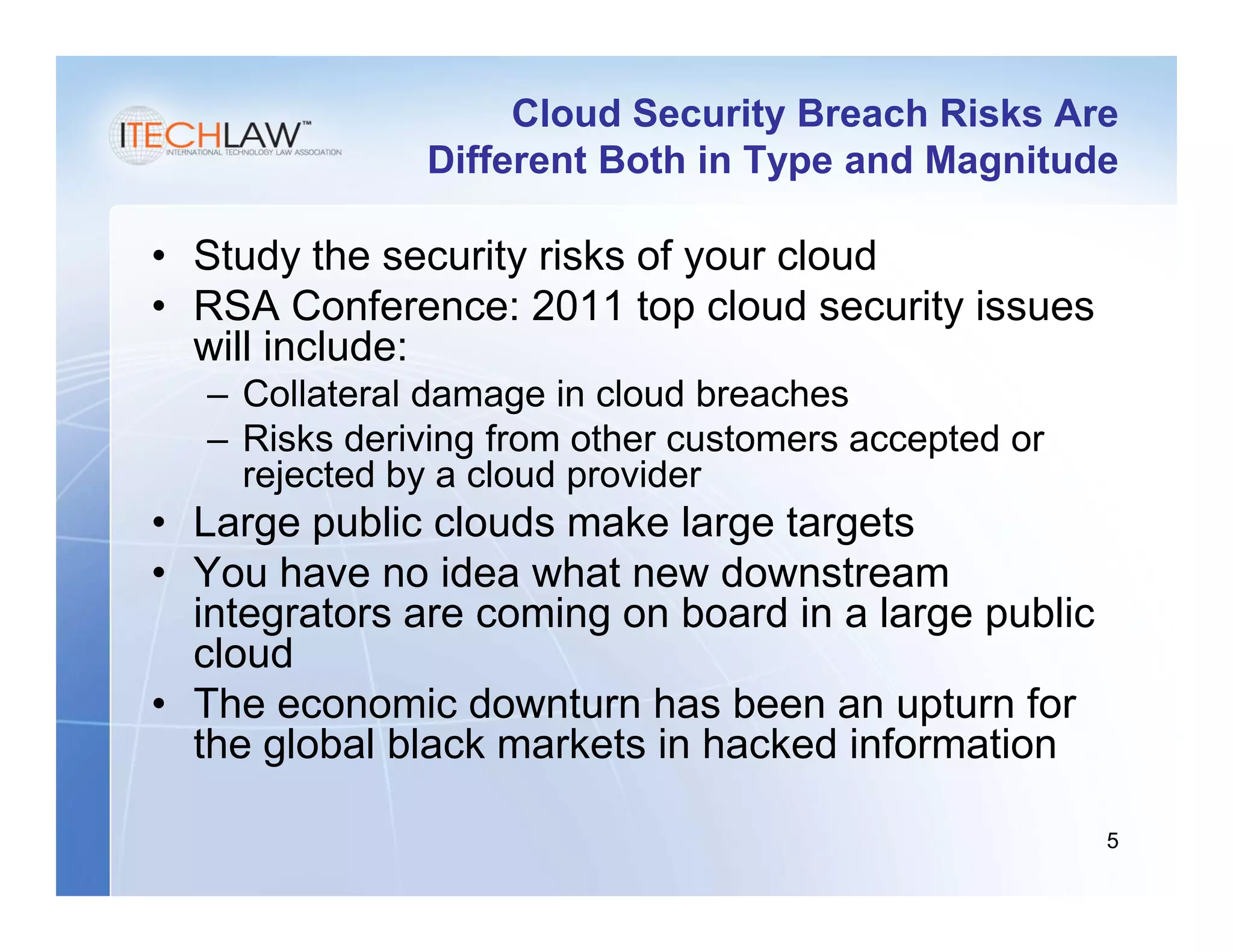 Cloud Security Breach Risks Are
               Different Both in Type and Magnitude

• Study the security risks of your cloud
• RSA Conference: 2011 top cloud security issues
  will include:
   – Collateral damage in cloud breaches
   – Risks deriving from other customers accepted or
     rejected by a cloud provider
• Large public clouds make large targets
• You have no idea what new downstream
  integrators are coming on board in a large public
  cloud
• The economic downturn has been an upturn for
  the global black markets in hacked information

                                                       5
 