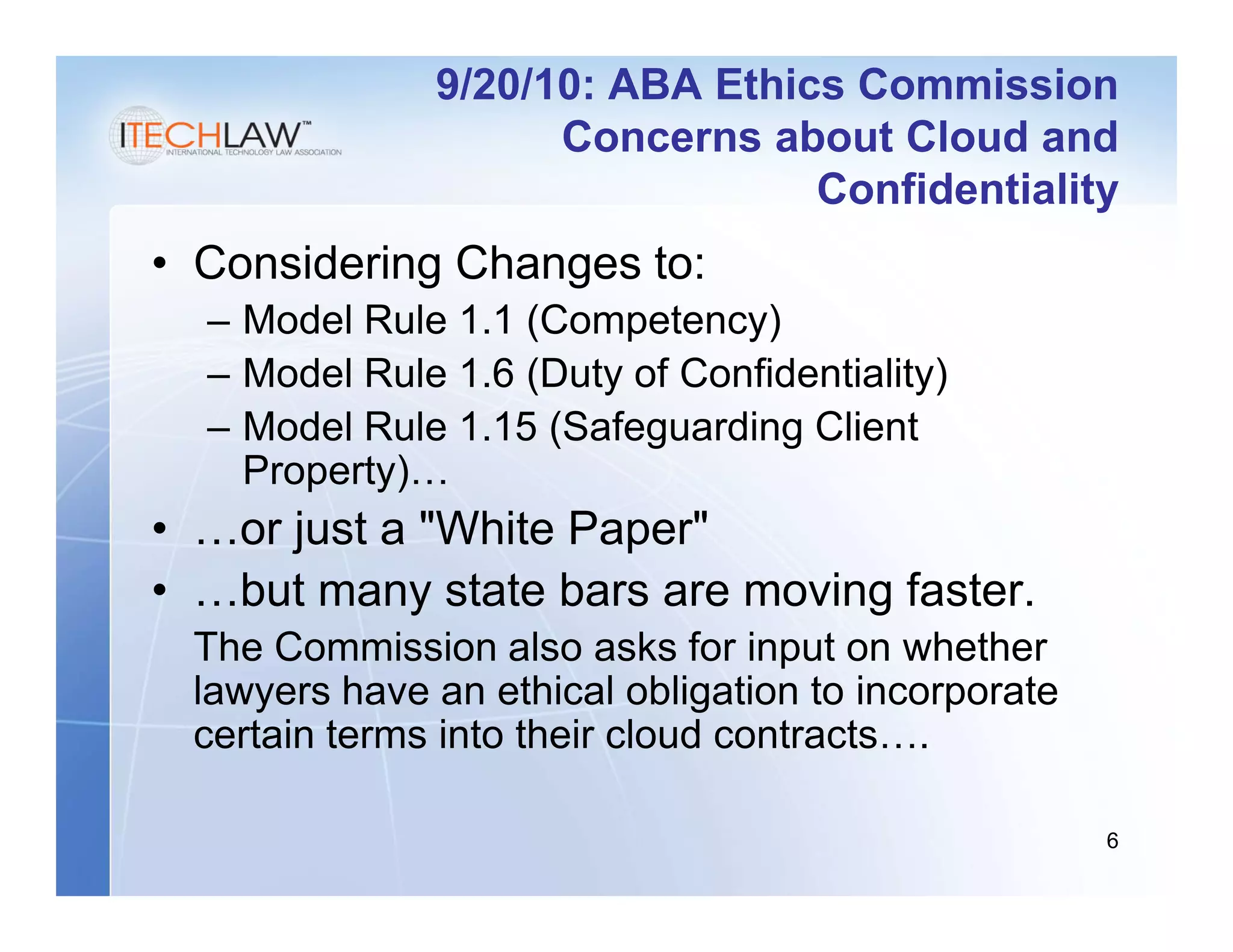 9/20/10: ABA Ethics Commission
                    Concerns about Cloud and
                                Confidentiality
• Considering Changes to:
  – Model Rule 1.1 (Competency)
  – Model Rule 1.6 (Duty of Confidentiality)
  – Model Rule 1.15 (Safeguarding Client
    Property)…
• …or just a "White Paper"
• …but many state bars are moving faster.
 The Commission also asks for input on whether
 lawyers have an ethical obligation to incorporate
 certain terms into their cloud contracts….

                                                     6
 