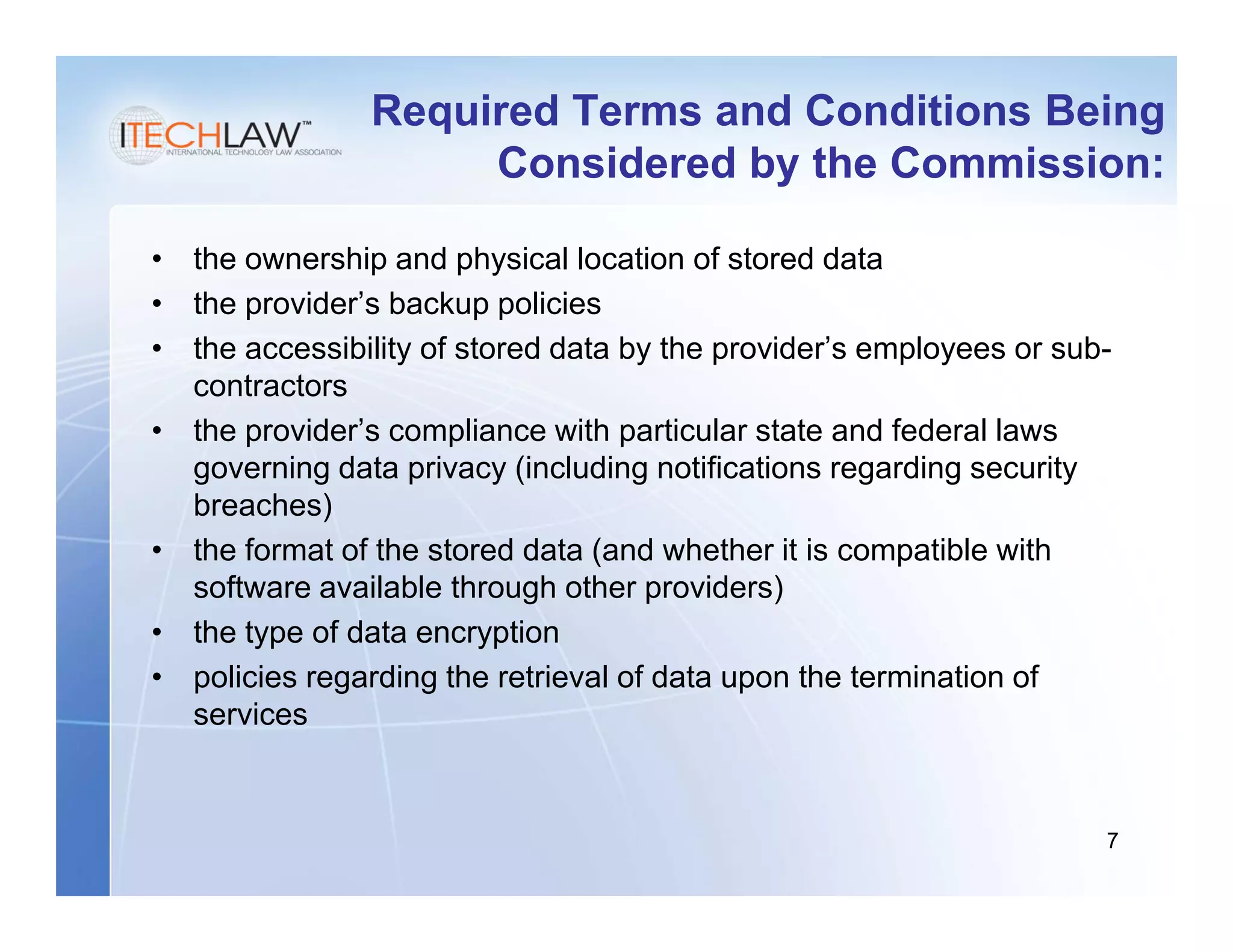 Required Terms and Conditions Being
                     Considered by the Commission:

• the ownership and physical location of stored data
• the provider’s backup policies
• the accessibility of stored data by the provider’s employees or sub-
  contractors
• the provider’s compliance with particular state and federal laws
  governing data privacy (including notifications regarding security
  breaches)
• the format of the stored data (and whether it is compatible with
  software available through other providers)
• the type of data encryption
• policies regarding the retrieval of data upon the termination of
  services


                                                                     7
 