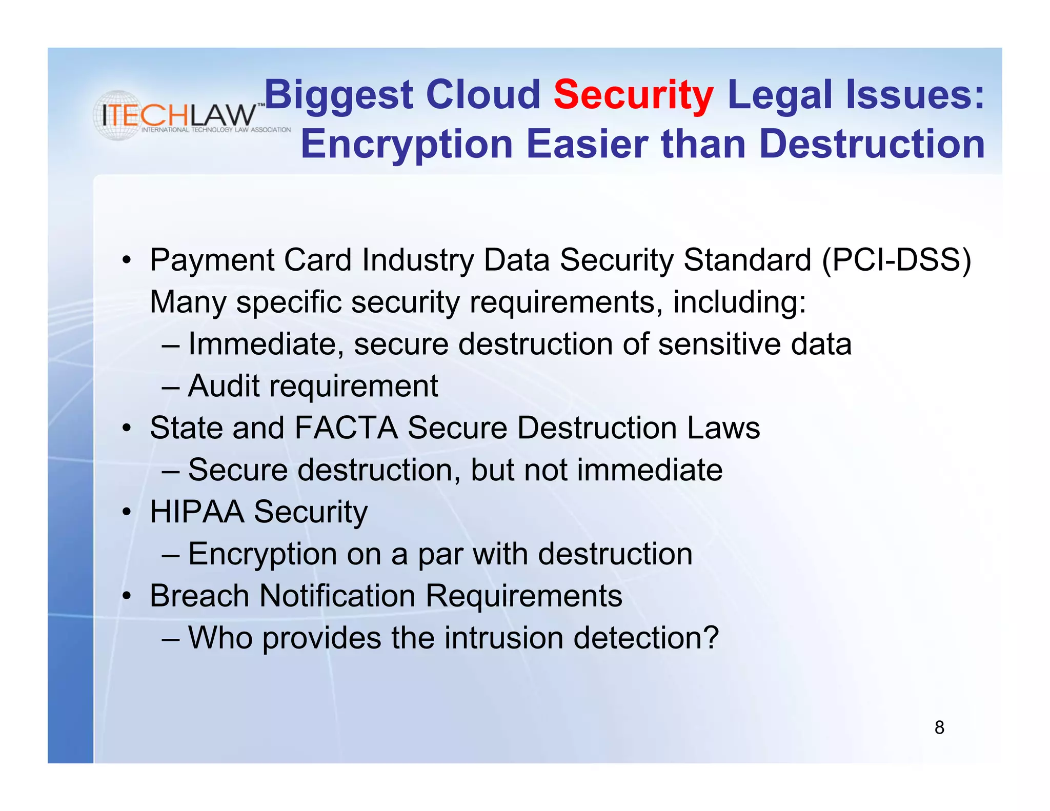 Biggest Cloud Security Legal Issues:
           Encryption Easier than Destruction

• Payment Card Industry Data Security Standard (PCI-DSS)
  Many specific security requirements, including:
   – Immediate, secure destruction of sensitive data
   – Audit requirement
• State and FACTA Secure Destruction Laws
   – Secure destruction, but not immediate
• HIPAA Security
   – Encryption on a par with destruction
• Breach Notification Requirements
   – Who provides the intrusion detection?

                                                     8
 