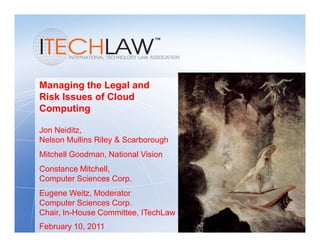 Managing the Legal and
Risk Issues of Cloud
Computing

Jon Neiditz,
Nelson Mullins Riley & Scarborough
Mitchell Goodman, National Vision
Constance Mitchell,
Computer Sciences Corp.
Eugene Weitz, Moderator
Computer Sciences Corp.
Chair, In-House Committee, ITechLaw
February 10, 2011
 