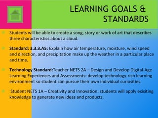 LEARNING GOALS &  STANDARDS Students will be able to create a song, story or work of art that describes three characteristics about a cloud. Standard: 3.3.3.A5:  Explain how air temperature, moisture, wind speed and direction, and precipitation make up the weather in a particular place and time. Technology Standard: Teacher NETS 2A – Design and Develop Digital-Age Learning Experiences and Assessments: develop technology-rich learning environment so student can pursue their own individual curiosities.   Student NETS 1A – Creativity and Innovation: students will apply exisiting knowledge to generate new ideas and products. 