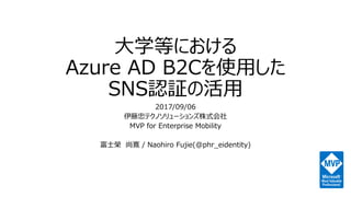 大学等における
Azure AD B2Cを使用した
SNS認証の活用
2017/09/06
伊藤忠テクノソリューションズ株式会社
MVP for Enterprise Mobility
富士榮 尚寛 / Naohiro Fujie(@phr_eidentity)
 