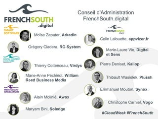 Conseil d'Administration
FrenchSouth.digital
Moïse Zapater, Arkadin
Pierre Deniset, Kaliop
Emmanuel Mouton, Synox
Marie-Anne Péchinot, William
Reed Business Media
Thibault Wasiolek, Plussh
Marie-Laure Vie, Digital
et Sens
Maryam Bini, Soledge
Thierry Cottenceau, Virdys
Alain Molinié, Awox
Colin Lalouette, appvizer.fr
Grégory Cladera, RG System
Christophe Carniel, Vogo
#CloudWeek #FrenchSouth
 