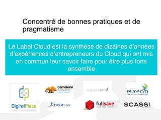 Concentré de bonnes pratiques et de
pragmatisme
Le Label Cloud est la synthèse de dizaines d’années
d’expériences d’entrepreneurs du Cloud qui ont mis
en commun leur savoir faire pour être plus forts
ensemble
 