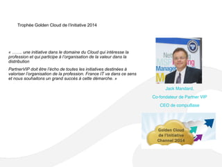 Trophée Golden Cloud de l’Initiative 2014
« ……. une initiative dans le domaine du Cloud qui intéresse la
profession et qui participe à l’organisation de la valeur dans la
distribution
PartnerVIP doit être l’écho de toutes les initiatives destinées à
valoriser l’organisation de la profession. France IT va dans ce sens
et nous souhaitons un grand succès à cette démarche. »
Jack Mandard,
Co-fondateur de Partner VIP
CEO de compuBase
 