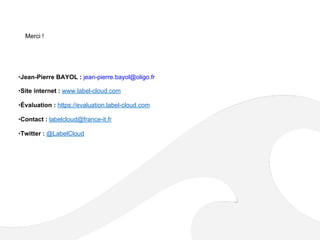 Merci !
• Jean-Pierre BAYOL : jean-pierre.bayol@oligo.fr
• Site internet : www.label-cloud.com
• Évaluation : https://evaluation.label-cloud.com
• Contact : labelcloud@france-it.fr
• Twitter : @LabelCloud
 
