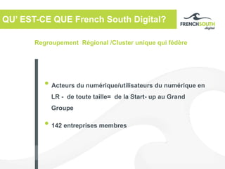 Regroupement Régional /Cluster unique qui fédère
QU’ EST-CE QUE French South Digital?
• Acteurs du numérique/utilisateurs du numérique en
LR - de toute taille= de la Start- up au Grand
Groupe
• 142 entreprises membres
 