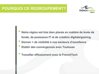 POURQUOI CE REGROUPEMENT?
• Notre région est très bien placée en matière de levée de
fonds, de puissance IT et de création digitale/gaming.
• Donner + de visibilité à nos secteurs d’excellence
• Etablir des convergences avec Toulouse
• Travailler efficacement avec la FrenchTech
 