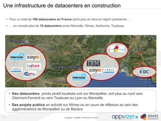 Copyright © IDATE / APPVIZER.FR 2015
Une infrastructure de datacenters en construction
51
•  Des datacenters privés plutôt localisés soit sur Montpellier, soit plus au nord vers
Clermont-Ferrand ou vers Toulouse ou Lyon ou Marseille.
•  Des projets publics en activité sur Nîmes ou en cours de réflexion au sein des
agglomérations de Montpellier ou de Béziers
•  Pour un total de 106 datacenters en France (dont plus du tiers en région parisienne…
•  … on compte plus de 15 datacenters entre Marseille, Nîmes, Narbonne, Toulouse
 