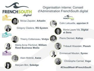 Organisation interne: Conseil
d'Administration FrenchSouth.digital
Moïse Zapater, Arkadin
Pierre Deniset, Kaliop
Emmanuel Mouton, Synox
Marie-Anne Péchinot, William
Reed Business Media
Thibault Wasiolek, Plussh
Marie-Laure Vie, Digital
et Sens
Maryam Bini, Soledge
Thierry Cottenceau, Virdys
Alain Molinié, Awox
Colin Lalouette, appvizer.fr
Grégory Cladera, RG System
Christophe Carniel, Vogo
#CloudWeek #FrenchSouth
 