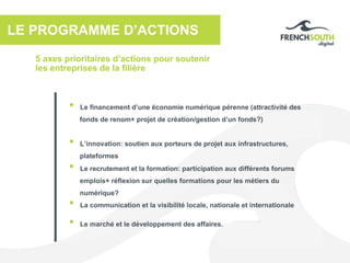 5 axes prioritaires d’actions pour soutenir
les entreprises de la filière
LE PROGRAMME D’ACTIONS
•  Le financement d’une économie numérique pérenne (attractivité des
fonds de renom+ projet de création/gestion d’un fonds?)
•  L’innovation: soutien aux porteurs de projet aux infrastructures,
plateformes
•  Le recrutement et la formation: participation aux différents forums
emplois+ réflexion sur quelles formations pour les métiers du
numérique?
•  La communication et la visibilité locale, nationale et internationale
•  Le marché et le développement des affaires.
 
