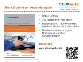 Trusted SaaS im Handwerk:
flexibel – integriert – kooperativ
Erste Ergebnisse - Anwenderstudie
• Online-Umfrage
• 368 vollständige Fragebögen
• Betriebsgröße 1-1300 Mitarbeiter,
Mittel und Median bei 6 Mitarbeitern
• Handwerksbetriebe aus ganz
Deutschland und allen
Gewerbegruppen
Cloud Computing – Impulse für die Wirtschaft, Potsdam, 17.9.2013
Download
www.cloudwerker.de
 
