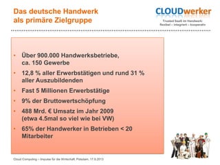 Trusted SaaS im Handwerk:
flexibel – integriert – kooperativ
Das deutsche Handwerk
als primäre Zielgruppe
• Über 900.000 Handwerksbetriebe,
ca. 150 Gewerbe
• 12,8 % aller Erwerbstätigen und rund 31 %
aller Auszubildenden
• Fast 5 Millionen Erwerbstätige
• 9% der Bruttowertschöpfung
• 488 Mrd. € Umsatz im Jahr 2009
(etwa 4.5mal so viel wie bei VW)
• 65% der Handwerker in Betrieben < 20
Mitarbeiter
Cloud Computing – Impulse für die Wirtschaft, Potsdam, 17.9.2013
 