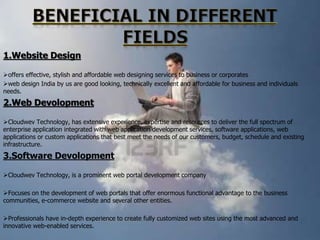 1.Website Design
offers effective, stylish and affordable web designing services to business or corporates
web design India by us are good looking, technically excellent and affordable for business and individuals
needs.

2.Web Devolopment
Cloudwev Technology, has extensive experience, expertise and resources to deliver the full spectrum of
enterprise application integrated with web application development services, software applications, web
applications or custom applications that best meet the needs of our customers, budget, schedule and existing
infrastructure.

3.Software Devolopment
Cloudwev Technology, is a prominent web portal development company
Focuses on the development of web portals that offer enormous functional advantage to the business
communities, e-commerce website and several other entities.
Professionals have in-depth experience to create fully customized web sites using the most advanced and
innovative web-enabled services.

 