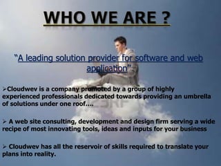 “A leading solution provider for software and web
application”
Cloudwev is a company promoted by a group of highly
experienced professionals dedicated towards providing an umbrella
of solutions under one roof….
 A web site consulting, development and design firm serving a wide
recipe of most innovating tools, ideas and inputs for your business
 Cloudwev has all the reservoir of skills required to translate your
plans into reality.

 