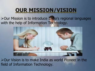 Our Mission is to introduce India's regional languages
with the help of Information Technology.

Our Vision is to make India as world Pioneer in the
field of Information Technology.

 