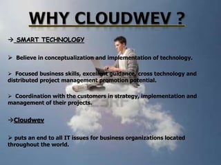  SMART TECHNOLOGY
 Believe in conceptualization and implementation of technology.
 Focused business skills, excellent guidance, cross technology and
distributed project management promotion potential.
 Coordination with the customers in strategy, implementation and
management of their projects.

Cloudwev
 puts an end to all IT issues for business organizations located
throughout the world.

 