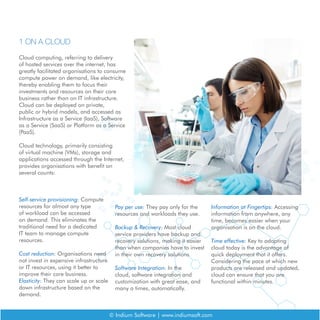 1 ON A CLOUD
Cloud computing, referring to delivery
of hosted services over the internet, has
greatly facilitated organisations to consume
compute power on demand, like electricity,
thereby enabling them to focus their
investments and resources on their core
business rather than on IT infrastructure.
Cloud can be deployed on private,
public or hybrid models, and accessed as
Infrastructure as a Service (IaaS), Software
as a Service (SaaS) or Platform as a Service
(PaaS).
Cloud technology, primarily consisting
of virtual machine (VMs), storage and
applications accessed through the Internet,
provides organisations with benefit on
several counts:
Self-service provisioning: Compute
resources for almost any type
of workload can be accessed
on demand. This eliminates the
traditional need for a dedicated
IT team to manage compute
resources.
Cost reduction: Organisations need
not invest in expensive infrastructure
or IT resources, using it better to
improve their core business.
Elasticity: They can scale up or scale
down infrastructure based on the
demand.
© Indium Software | www.indiumsoft.com
Pay per use: They pay only for the
resources and workloads they use.
Backup & Recovery: Most cloud
service providers have backup and
recovery solutions, making it easier
than when companies have to invest
in their own recovery solutions
Software Integration: In the
cloud, software integration and
customization with great ease, and
many a times, automatically.
Information at Fingertips: Accessing
information from anywhere, any
time, becomes easier when your
organisation is on the cloud.
Time effective: Key to adopting
cloud today is the advantage of
quick deployment that it offers.
Considering the pace at which new
products are released and updated,
cloud can ensure that you are
functional within minutes.
 