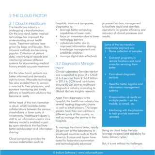 © Indium Software | www.indiumsoft.com
3.1 Cloud in Healthcare
The healthcare industry is
undergoing a transformation.
On the one hand, better medical
technology has improved the
understanding about health
issues. Treatment options have
grown by leaps and bounds. Non-
intrusive methods are becoming
popular. Collection of patient
data, interlinking of records and
interfacing between different
systems for documenting medical
history enable accurate treatment.
On the other hand, patients are
better informed and demand a
right to know. Wearable technology
has also enabled them to remain
connected to their physicians, and
constant monitoring and timely
delivery of healthcare solutions has
become a reality.
At the heart of this transformation
is cloud, which facilitates better
collaborations between the various
stakeholders at lower costs of
investments. Healthcare industry’s
shift to an information-centric care
delivery model is enabled in part
by open standards that facilitate
better collaboration and information
sharing.
Cloud computing provides the
various stakeholders such as
3 THE CLOUD FACTOR
hospitals, insurance companies,
diagnostics to:
•	 leverage better computing
capabilities at lower costs
•	 focus on innovation due to lower
technology barriers
•	 collaborate better due to
improved information sharing,
knowledge management and
predictive analytics
•	 manage digital data effectively
3.2 Diagnostics Manage-
ment
Clinical Laboratory Services Market
size is expected to grow at a CAGR
of 6.4 per cent from $196.9 billion
in 2015 to 2024 and contributes
around 80 per cent to healthcare
diagnostics industry, according to
Global Markets Insights research.
Apart from diagnostics in the
hospital, the healthcare industry has
several leading diagnostic chains
as well as small players. The larger
players have their own centres in
different parts of the country, as
well as manage the centres in the
hospitals.
To manage the chains better, nearly
30 per cent of the laboratories in
developed countries such as North
America, Europe and Japan have
opted for laboratory automation
and technologically advanced
processes for data management
to facilitate rapid and seamless
operations for greater efficiency and
accuracy of clinical processes and
results.
Some of the key trends in
Diagnostics segment are:
•	 Home collection of samples
•	 Outreach programs in
remote locations and rural
areas for servicing them
better
•	 Centralised diagnostic
services
•	 Need for better logistics and
information management
systems
•	 Dissemination of results on
multiple media – on the
mobile, by email, etc.
•	 Interfacing with the physician
to help provide treatment
remotely
Being on cloud helps the labs
leverage its speed and scalability for
faster delivery cycles.
But, it is not without its challenges.
 