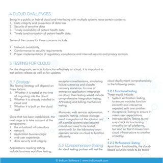 © Indium Software | www.indiumsoft.com
Being in a public or hybrid cloud and interfacing with multiple systems raise certain concerns:
1.	 Data integrity and prevention of data loss
2.	 Security of sensitive data
3.	 Timely availability of patient health data
4.	 Timely synchronization of patient health data
Some of the causes for these concerns include:
•	 Network availability
•	 Conformance to security requirements
•	 Proper implementation of regulatory, compliance and internal security and privacy controls
4 CLOUD CHALLENGES
5 TESTING FOR CLOUD
For the diagnostic services to function effectively on cloud, it is important to
test before release as well as for updates.
5.1 Strategy
The Testing Strategy will depend on
three factors:
1.	 Whether it is tested at the time
of migrating into the cloud
2.	 Whether it is already installed in
cloud and
3.	 Whether it is built on the cloud
itself
Once that has been established, the
next stage is to take account of the
components:
•	 the virtualized infrastructure
•	 network
•	 application business logic
•	 end-user experience
•	 data security and integrity
Applications needing testing
include business workflow testing,
exceptions mechanisms, simulating
failure scenarios and disaster
recovery scenarios. In case of
enterprise application integration
on cloud, then testing would include
comprehensive integration testing,
API testing and billing mechanism
testing.
Moreover, web services automation,
capacity testing, release manage-
ment, integration of the solution on/
off premise systems also become
critical and need to be tested
extensively for the laboratory man-
agement service on cloud to function
efficiently.
5.2 Comprehensive Testing
An ideal testing partner will test the
cloud deployment comprehensively
in the following areas:
5.2.1 Functional testing
These would include:
•	 System Verification Testing
to ensure modules function
correctly and interact as
expected with one another.
•	 Acceptance Testing to ensure it
meets user expectations.
•	 Interoperability Testing to not
only check its functioning
smoothly on all platforms,
but also so that it moves from
cloud infrastructure to another
smoothly.
•	
5.2.2 Performance Testing
Apart from functionality, the cloud-
based solution needs to be tested
 