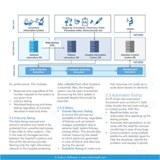 © Indium Software | www.indiumsoft.com
for performance. This includes:
•	 Response time regardless of the
number requests to the system at
any given time
•	 Latency testing
•	 Workload balancing and stress
testing regardless of increase/
decrease in load and stress
.
5.2.3 Security Testing
The data being received and
stored is sensitive and needs to be
protected from unauthorized access.
It also talks to other systems – like
in the case of managed services
between the hospital’s systems and
that of the lab service provider.
Sharing only the right information
relevant to the hospital protecting
data collected from other locations
is essential. Also, the hospital
system may be open to breaches.
So ensuring the lab’s system is
protected despite that would be
essential.
5.2.4 Others
•	 Disaster Recovery Testing
to ensure the services are
available at all times, regardless
of failures such as network
outages, breakdown due to
extreme load, system failures,
among others. This should also
include measuring the speed
at which alerts are generated
in case of failure and data loss
during this period.
•	 Scalability Testing to make sure
that resources can scale up or
scale down based on demand.
5.3 Automated Testing
An IP driven test automation
framework such as Indium’s iSafe
helps shorten the test cycle and go
to market quickly. With this:
•	 Repetitive tasks can be
automated, thus speeding up the
testing process
•	 Automate alert generation, to do
away with the need for manual
monitoring in case of any bugs
•	 Communication using multiple
platforms with detailed report to
help the developer identify the
problem and remedy it quickly
 