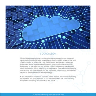 6 CONCLUSION
Clinical laboratory industry is undergoing tremendous changes triggered
by the digital revolution, and especially as cloud provides access to the best
of technologies at affordable costs. But it comes with its own challenges.
Automated testing enables identifying and fixing any hurdles to smooth
functioning of the apps that are mission critical, considering the personal
medical data and history they carry of the patients. This needs data integrity
and security, two other factors that are vulnerable on the cloud and need to
be part of a comprehensive testing strategy.
A test automation framework provides a fast, reliable and robust QA testing
solution that can be customised to suit the needs of the lab while assuring
them of the scalability and security of the cloud.
© Indium Software | www.indiumsoft.com
 