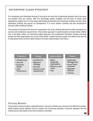 ENTERPRISE CLOUD STRATEGY


For companies and individuals thinking of moving to the cloud the fundamental question has to be about
the problem they are solving. With the technology stacks available and the best of breed cloud
applications already live it is more about assembling components and solving the problem and less about
application building and ground up development. It is more solution oriented and less development
focused unlike traditional models.

The process of moving to the cloud for organization has to be carefully planned out while managing any
security and compliance requirements. A four phase approach is recommended as shown below. Rather
than a full blown rollout, an initial pilot project approach with accelerated Evaluation, Design and Build
phases will help organizations try out the cloud model, validate business needs and address any security
or data governance concerns before doing a full scale implementation and rollout.




             Evaluation               Design             Implementation              Support

         •  Infrastructure       •  Architecture        •  Build /              •  Application
         •  Security             •  Migration              Assemble                Management
         •  Business                Strategy               Applications         •  Issue/Ticket
            Needs                •  Security            •  Rollout to end          resolution
         •  Data                 •  Service Level          users                •  Upgrade/
            Governance              Agreements          •  Test                    Patches
                                                                                •  Training




Pricing Models
The pricing of cloud providers, especially when it comes to infrastructure varies across different providers.
While looking across different service models and comparing providers it become apparent that the
infrastructure costs (IaaS) is the most complex to calculate.
                                                                                                        9
 