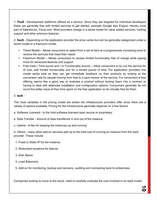 1. PaaS - Development platforms offered as a service. Since they are targeted for individual developers
these are generally free with limited services to get started, example Google App Engine, Heroku (now
part of Salesforce), Force.com. Most providers charge in a tiered model for value added services, hosting
support and other premium features.

2. SaaS - Depending on the application provider the price varies but can be generally categorized under a
tiered model or a freemium model.

   •   Tiered Model – Allows consumers to select from a set of tiers at a progressively increasing price to
       receive the services that meet their needs
   •   Freemium Model – Allows consumers to access limited functionality free of charge while paying
       more for advanced features and support
   •   Free trials ( Time bound and / or Functionality bound) – Allow consumers to try out the service for
       of cost, with limited functionality and for a limited period of time. For application providers this
       model works best as they can get immediate feedback on their products by looking at the
       conversion rate for people moving from free to a paid version of the service. For consumers a free
       offering seems like a good way to evaluate a product without locking down into a contract or
       having to deal with elaborate installation and configuration options. Consumers generally do not
       count the dollar value of their time spent on the free application so its virtually free for them.

3. IaaS -

The most variables in the pricing model are where the Infrastructure providers offer since there are a
variety of options available. Pricing for the infrastructure generally depends on a few factors

a. Software Licensed - Is the host software licensed open source or proprietary

b. Data Transfer - Amount of data transferred in and out of the instance

c. Uptime - A fee for keeping the instances up and running

d. Others - many other add-on services add up to the total cost of running an instance from the IaaS
provider. These include

 1. Fixed or Static IP for the instance

 2. Redundant locations for failover

 3. Disk Space

 4. Load Balancers

 5. Add-on for monitoring, backup and recovery, auditing and connecting back to enterprises.



Companies looking to move to the cloud, need to carefully evaluate the cost involved in an IaaS model.
                                                                                                       10
 